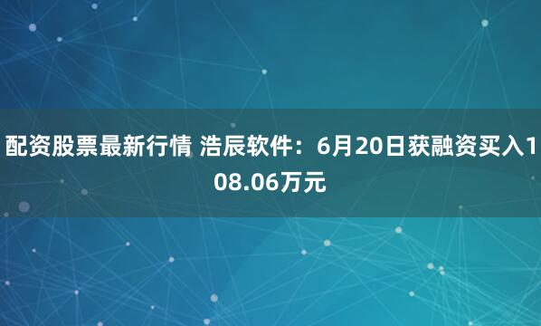 配资股票最新行情 浩辰软件：6月20日获融资买入108.06万元