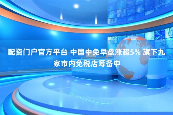 配资门户官方平台 中国中免早盘涨超5% 旗下九家市内免税店筹备中