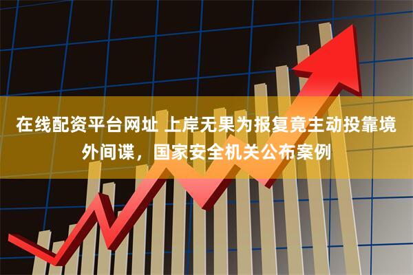 在线配资平台网址 上岸无果为报复竟主动投靠境外间谍，国家安全机关公布案例