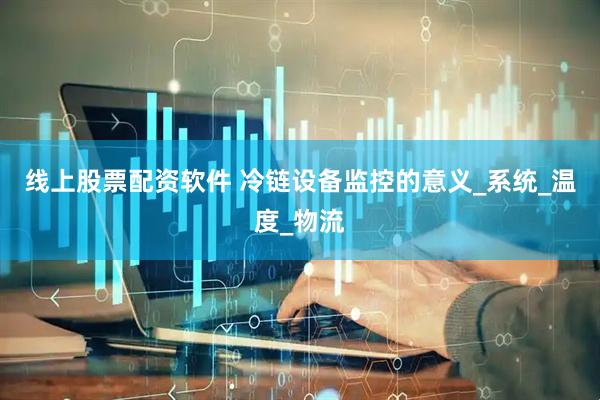 线上股票配资软件 冷链设备监控的意义_系统_温度_物流