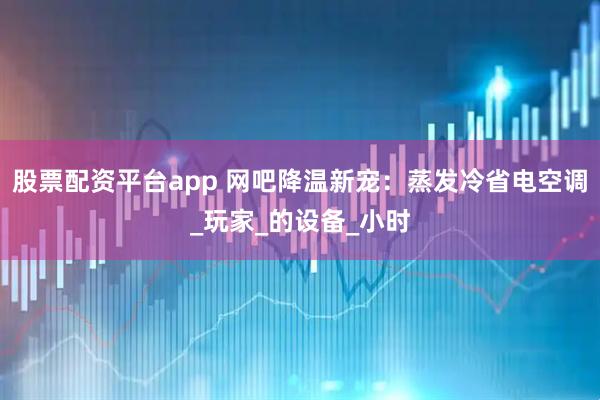 股票配资平台app 网吧降温新宠：蒸发冷省电空调_玩家_的设备_小时