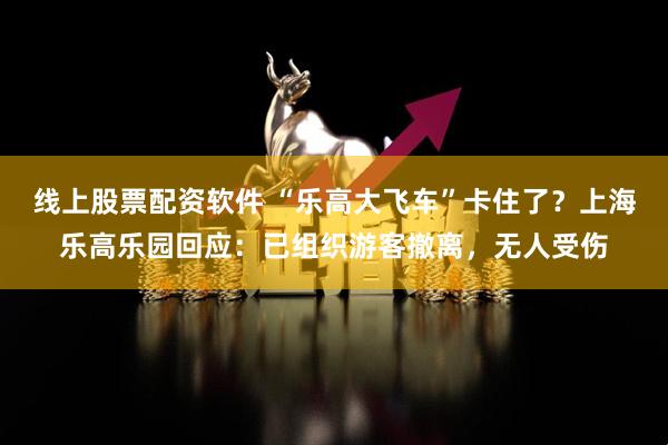 线上股票配资软件 “乐高大飞车”卡住了？上海乐高乐园回应：已组织游客撤离，无人受伤