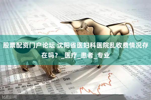 股票配资门户论坛 沈阳省医妇科医院乱收费情况存在吗？_医疗_患者_专业
