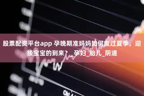 股票配资平台app 孕晚期准妈妈如何度过夏季，迎接宝宝的到来？_孕妇_胎儿_阴道