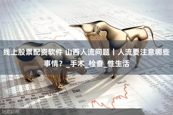 线上股票配资软件 山西人流问题丨人流要注意哪些事情？_手术_检查_性生活