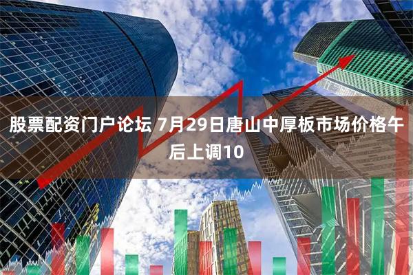 股票配资门户论坛 7月29日唐山中厚板市场价格午后上调10