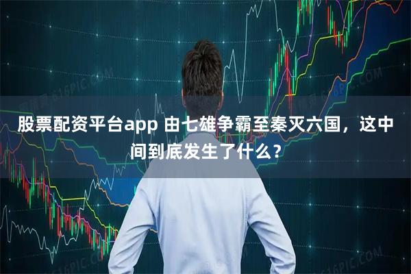 股票配资平台app 由七雄争霸至秦灭六国，这中间到底发生了什么？