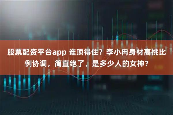 股票配资平台app 谁顶得住？李小冉身材高挑比例协调，简直绝了，是多少人的女神？