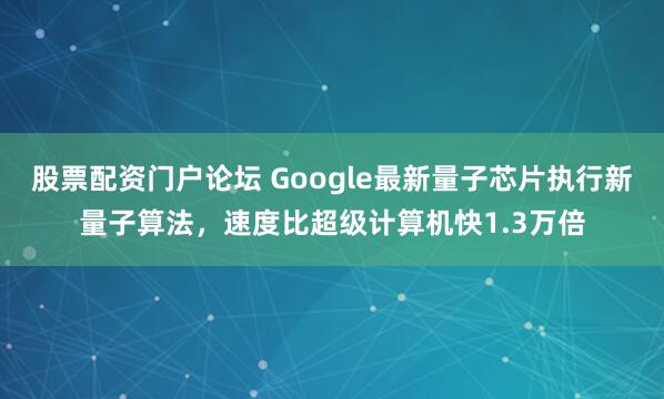 股票配资门户论坛 Google最新量子芯片执行新量子算法，速度比超级计算机快1.3万倍