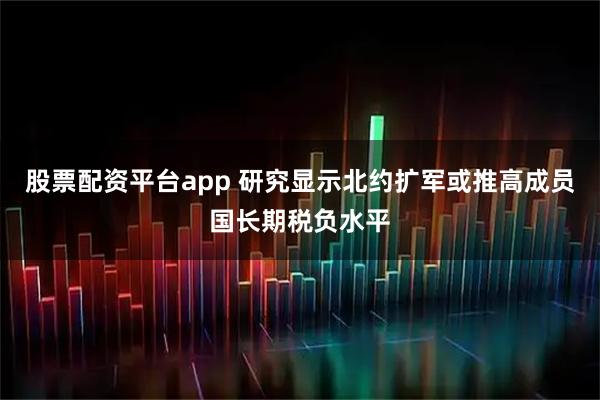 股票配资平台app 研究显示北约扩军或推高成员国长期税负水平