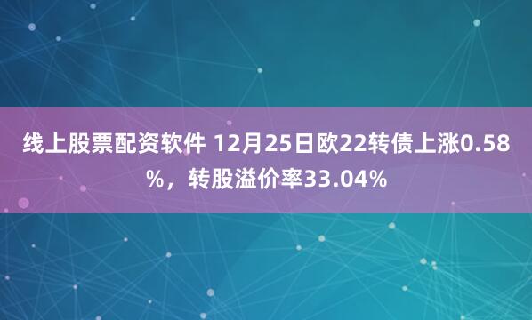 线上股票配资软件 12月25日欧22转债上涨0.58%，转股溢价率33.04%