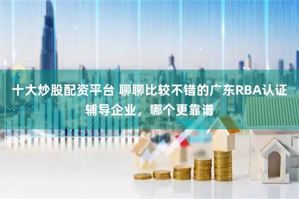 十大炒股配资平台 聊聊比较不错的广东RBA认证辅导企业，哪个更靠谱