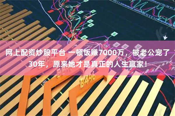 网上配资炒股平台 一顿饭赚7000万，被老公宠了30年，原来她才是真正的人生赢家！