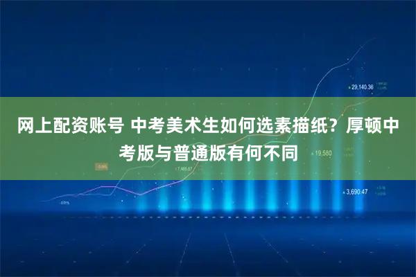 网上配资账号 中考美术生如何选素描纸？厚顿中考版与普通版有何不同