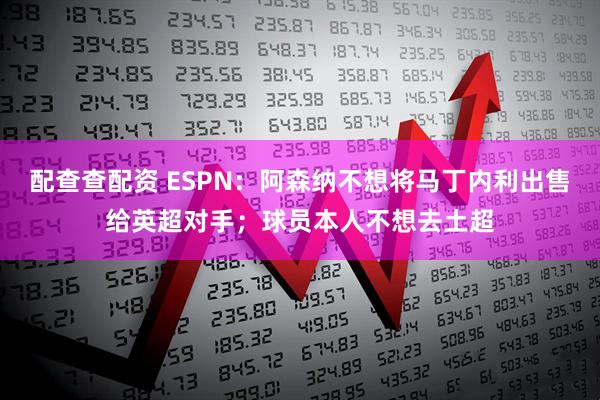 配查查配资 ESPN：阿森纳不想将马丁内利出售给英超对手；球员本人不想去土超