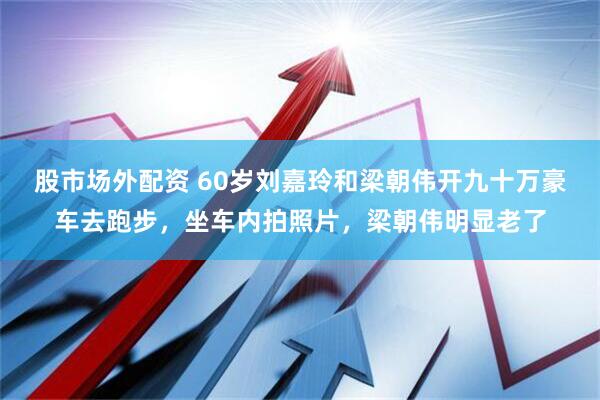 股市场外配资 60岁刘嘉玲和梁朝伟开九十万豪车去跑步，坐车内拍照片，梁朝伟明显老了