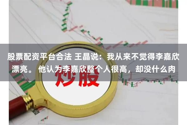 股票配资平台合法 王晶说：我从来不觉得李嘉欣漂亮。 他认为李嘉欣整个人很高，却没什么肉